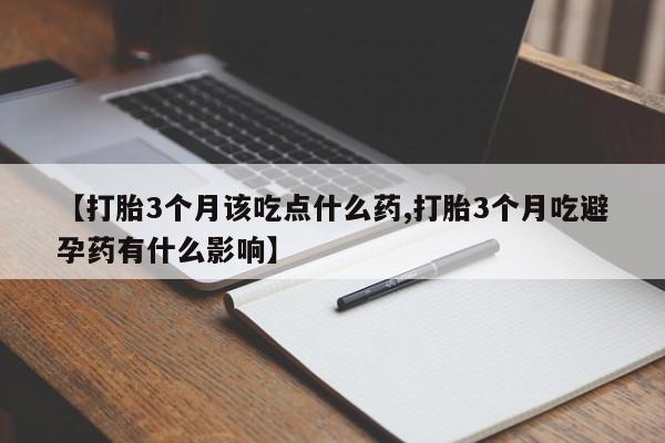 药流药联系方式【打胎3个月该吃点什么药,打胎3个月吃避孕药有什么影响】