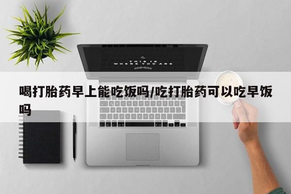 药流药联系方式喝打胎药早上能吃饭吗/吃打胎药可以吃早饭吗