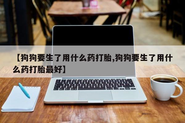 药流药联系方式【狗狗要生了用什么药打胎,狗狗要生了用什么药打胎最好】