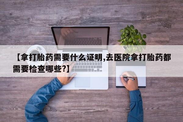 药流药联系方式【拿打胎药需要什么证明,去医院拿打胎药都需要检查哪些?】