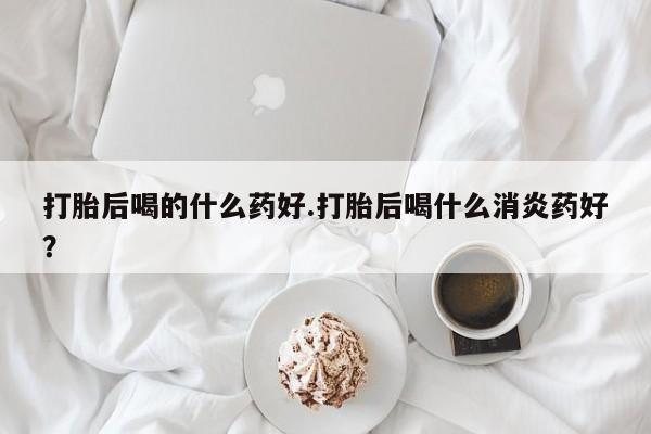 药流药联系方式打胎后喝的什么药好.打胎后喝什么消炎药好？