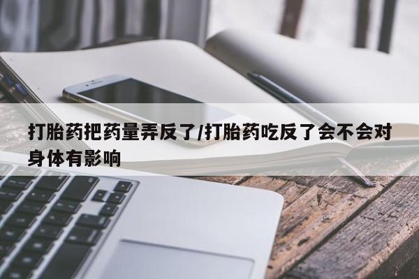 药流药联系方式打胎药把药量弄反了/打胎药吃反了会不会对身体有影响