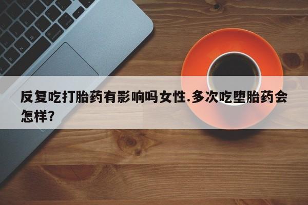药流药联系方式反复吃打胎药有影响吗女性.多次吃堕胎药会怎样？