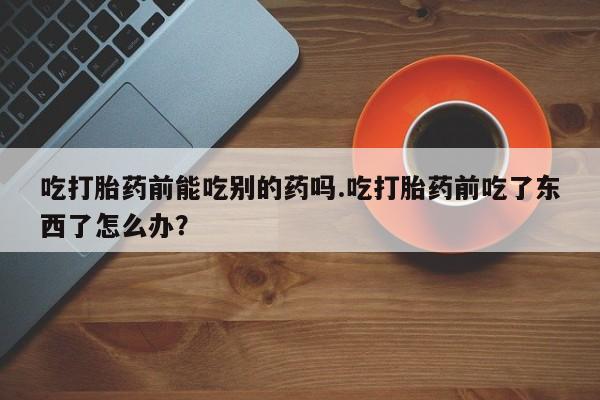 药流药联系方式吃打胎药前能吃别的药吗.吃打胎药前吃了东西了怎么办？
