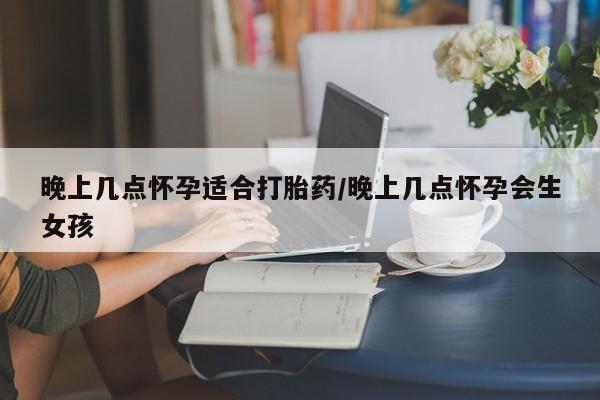 药流药联系方式晚上几点怀孕适合打胎药/晚上几点怀孕会生女孩