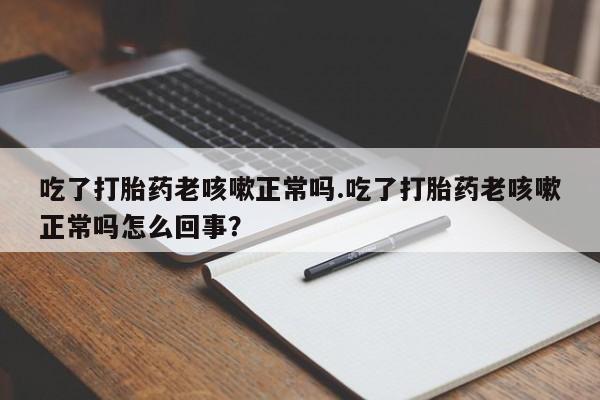 药流药联系方式吃了打胎药老咳嗽正常吗.吃了打胎药老咳嗽正常吗怎么回事？