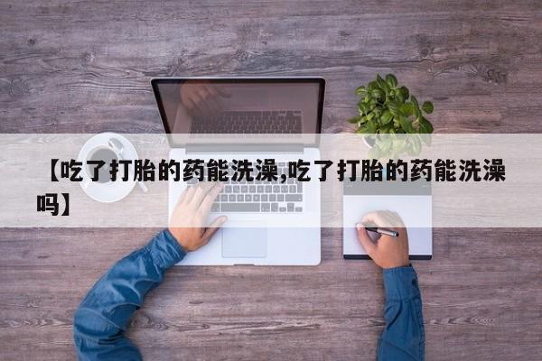 药流药联系方式【吃了打胎的药能洗澡,吃了打胎的药能洗澡吗】