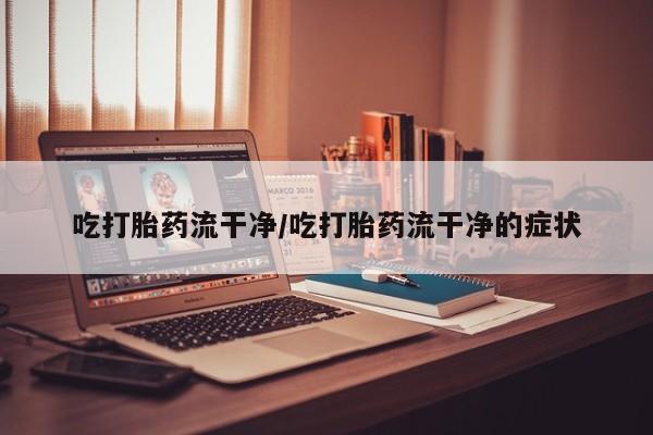 药流药联系方式吃打胎药流干净/吃打胎药流干净的症状