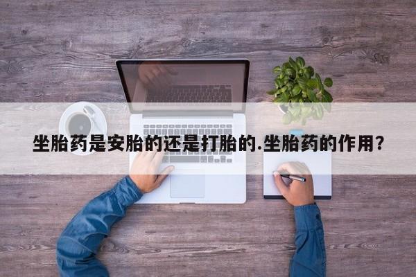 药流药联系方式坐胎药是安胎的还是打胎的.坐胎药的作用？