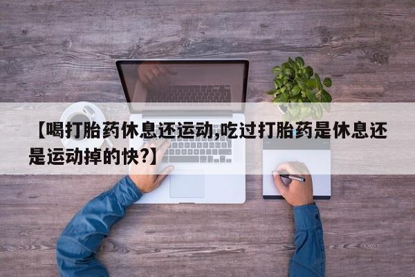 药流药联系方式【喝打胎药休息还运动,吃过打胎药是休息还是运动掉的快?】