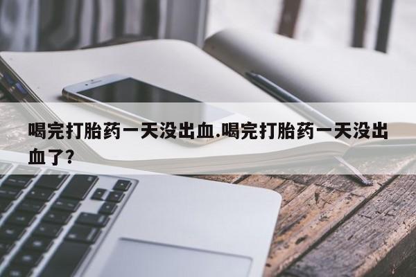 药流药联系方式喝完打胎药一天没出血.喝完打胎药一天没出血了？