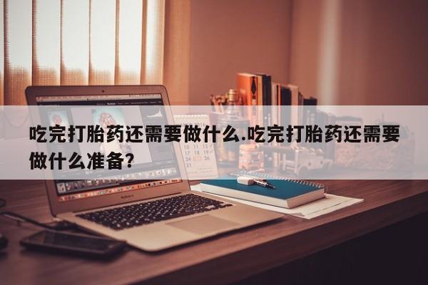 药流药联系方式吃完打胎药还需要做什么.吃完打胎药还需要做什么准备？