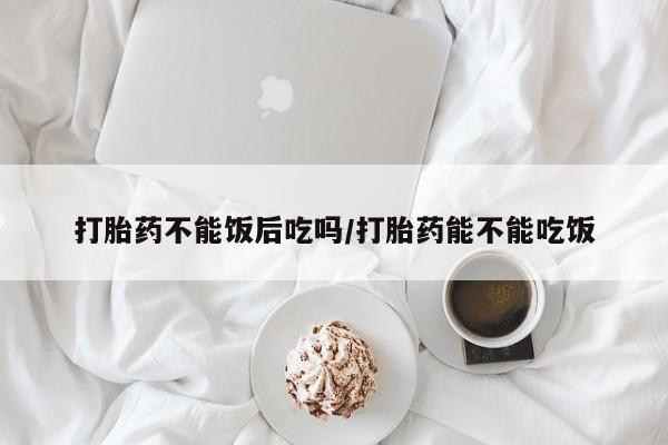 药流药联系方式打胎药不能饭后吃吗/打胎药能不能吃饭