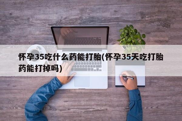药流药联系方式怀孕35吃什么药能打胎(怀孕35天吃打胎药能打掉吗)