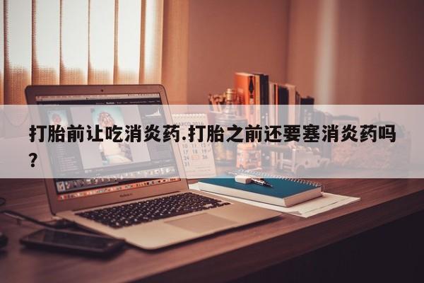 药流药联系方式打胎前让吃消炎药.打胎之前还要塞消炎药吗？