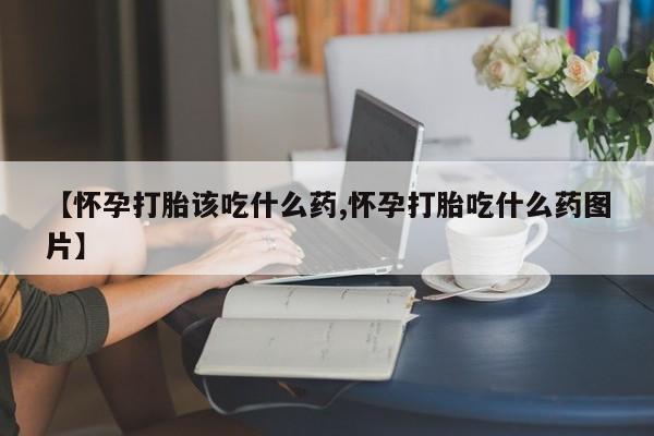 药流药联系方式【怀孕打胎该吃什么药,怀孕打胎吃什么药图片】