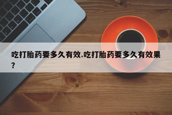 药流药联系方式吃打胎药要多久有效.吃打胎药要多久有效果？