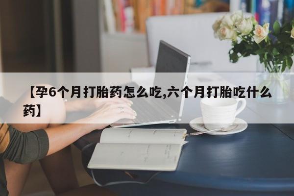 药流药联系方式【孕6个月打胎药怎么吃,六个月打胎吃什么药】