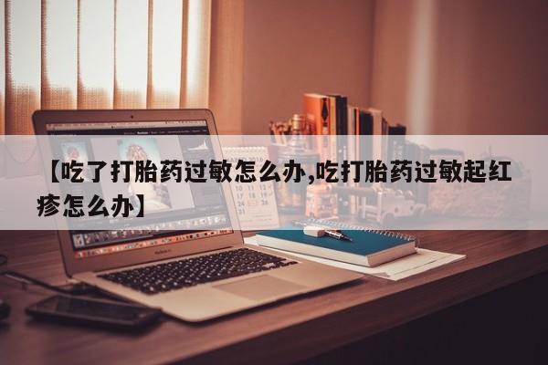 药流药联系方式【吃了打胎药过敏怎么办,吃打胎药过敏起红疹怎么办】