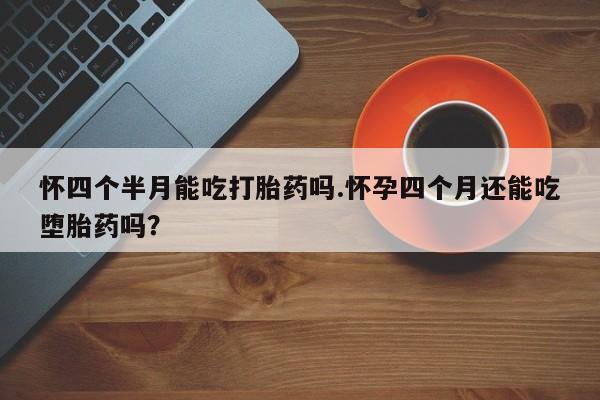 药流药联系方式怀四个半月能吃打胎药吗.怀孕四个月还能吃堕胎药吗？