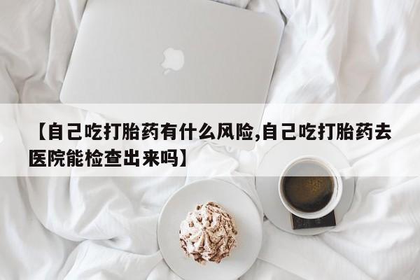 药流药联系方式【自己吃打胎药有什么风险,自己吃打胎药去医院能检查出来吗】