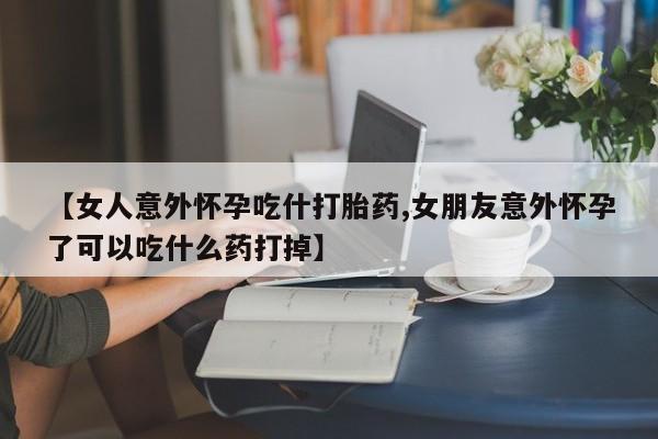药流药联系方式【女人意外怀孕吃什打胎药,女朋友意外怀孕了可以吃什么药打掉】