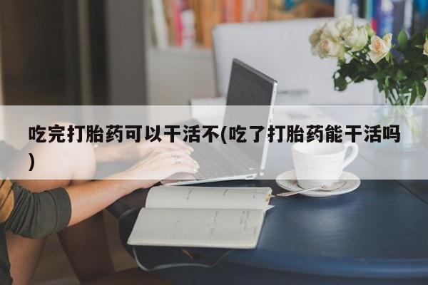 药流药联系方式吃完打胎药可以干活不(吃了打胎药能干活吗)