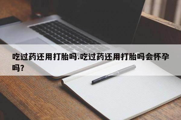 药流药联系方式吃过药还用打胎吗.吃过药还用打胎吗会怀孕吗？