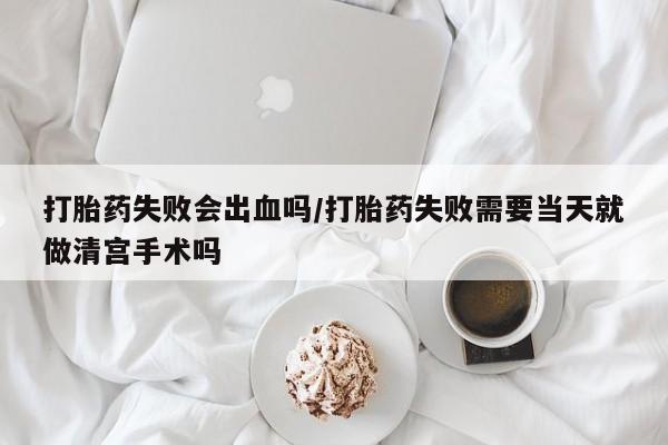 药流药联系方式打胎药失败会出血吗/打胎药失败需要当天就做清宫手术吗