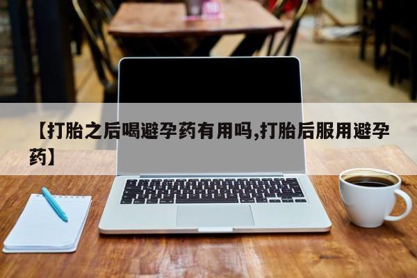 药流药联系方式【打胎之后喝避孕药有用吗,打胎后服用避孕药】
