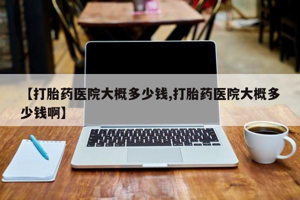 药流药联系方式【打胎药医院大概多少钱,打胎药医院大概多少钱啊】