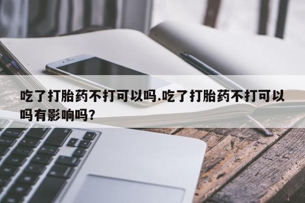 药流药联系方式吃了打胎药不打可以吗.吃了打胎药不打可以吗有影响吗？