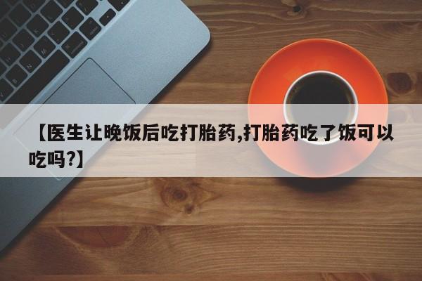 药流药联系方式【医生让晚饭后吃打胎药,打胎药吃了饭可以吃吗?】