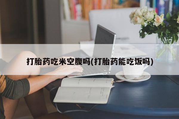 药流药联系方式打胎药吃米空腹吗(打胎药能吃饭吗)