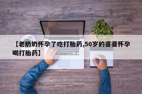 药流药联系方式【老奶奶怀孕了吃打胎药,50岁的婆婆怀孕喝打胎药】