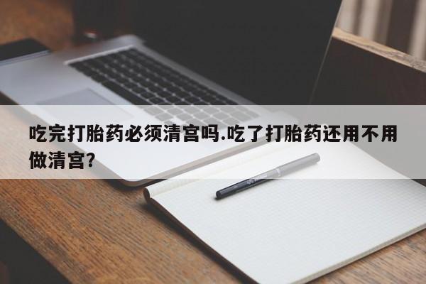 药流药联系方式吃完打胎药必须清宫吗.吃了打胎药还用不用做清宫？