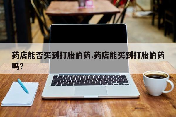 药流药联系方式药店能否买到打胎的药.药店能买到打胎的药吗？
