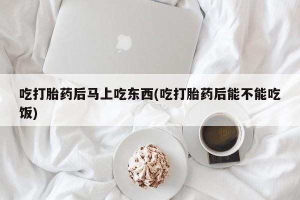 药流药联系方式吃打胎药后马上吃东西(吃打胎药后能不能吃饭)