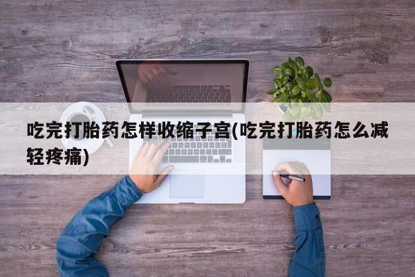 药流药联系方式吃完打胎药怎样收缩子宫(吃完打胎药怎么减轻疼痛)