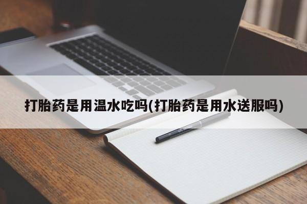 药流药联系方式打胎药是用温水吃吗(打胎药是用水送服吗)