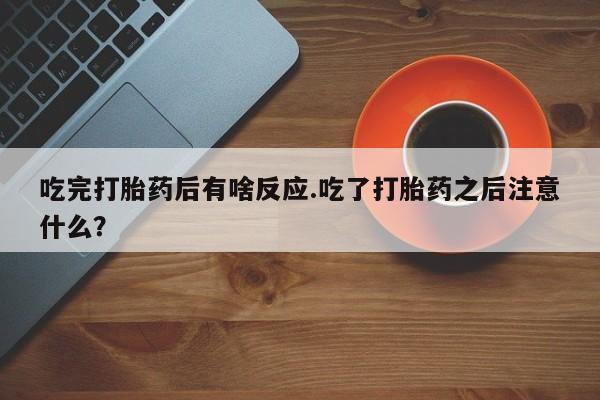 药流药联系方式吃完打胎药后有啥反应.吃了打胎药之后注意什么？