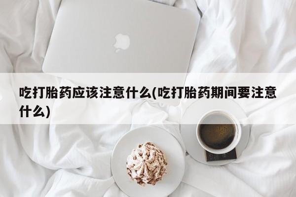药流药联系方式吃打胎药应该注意什么(吃打胎药期间要注意什么)