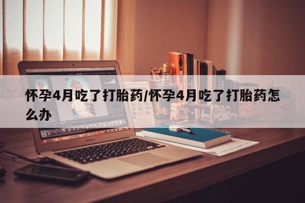 药流药联系方式怀孕4月吃了打胎药/怀孕4月吃了打胎药怎么办