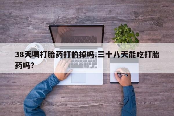 药流药联系方式38天喝打胎药打的掉吗.三十八天能吃打胎药吗？