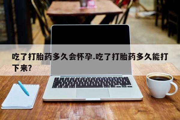药流药联系方式吃了打胎药多久会怀孕.吃了打胎药多久能打下来？