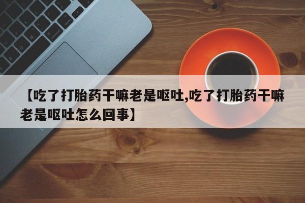 药流药联系方式【吃了打胎药干嘛老是呕吐,吃了打胎药干嘛老是呕吐怎么回事】
