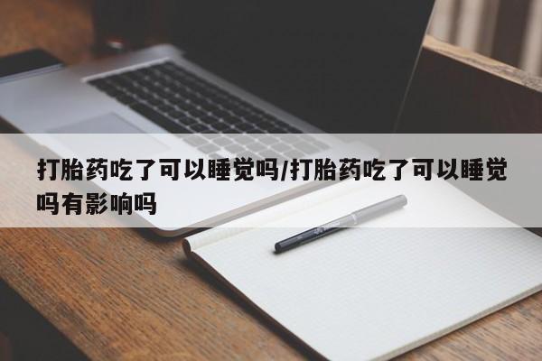 药流药联系方式打胎药吃了可以睡觉吗/打胎药吃了可以睡觉吗有影响吗