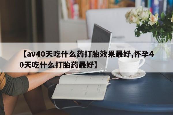 药流药联系方式【av40天吃什么药打胎效果最好,怀孕40天吃什么打胎药最好】