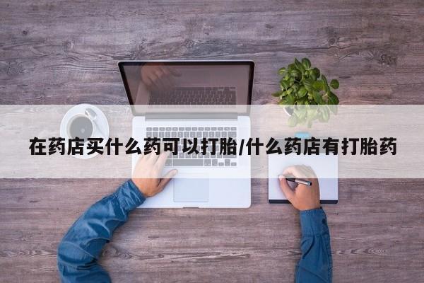 药流药联系方式在药店买什么药可以打胎/什么药店有打胎药