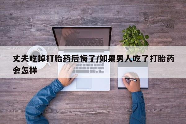 药流药联系方式丈夫吃掉打胎药后悔了/如果男人吃了打胎药会怎样